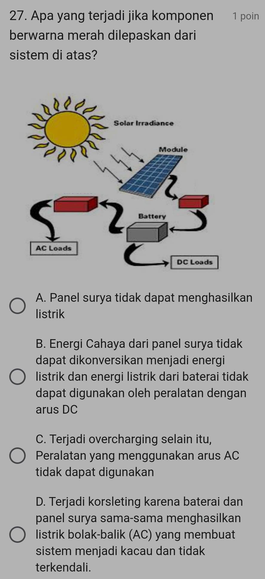 Apa yang terjadi jika komponen 1 poin
berwarna merah dilepaskan dari
sistem di atas?
A. Panel surya tidak dapat menghasilkan
listrik
B. Energi Cahaya dari panel surya tidak
dapat dikonversikan menjadi energi
listrik dan energi listrik dari baterai tidak
dapat digunakan oleh peralatan dengan
arus DC
C. Terjadi overcharging selain itu,
Peralatan yang menggunakan arus AC
tidak dapat digunakan
D. Terjadi korsleting karena baterai dan
panel surya sama-sama menghasilkan
listrik bolak-balik (AC) yang membuat
sistem menjadi kacau dan tidak
terkendali.