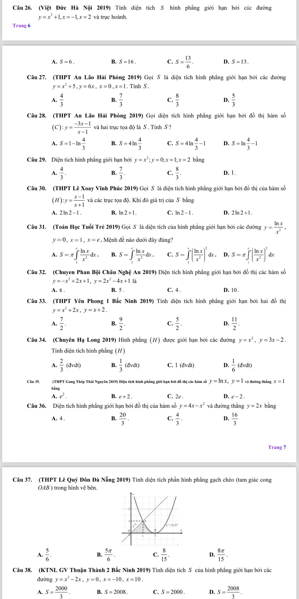 (Việt Đức Hà Nội 2019) Tính diện tích S hình phẳng giới hạn bởi các đường
y=x^2+1,x=-1,x=2 và trục hoành.
Trang 6
A. S=6. B. S=16. C. S= 13/6 . D. S=13.
Câu 27. (THPT An Lão Hải Phòng 2019) Gọi S là diện tích hình phẳng giới hạn bởi các đường
y=x^2+5,y=6x,x=0,x=1 Tính S .
 4/3 
B.  7/3   8/3  D.  5/3 
C.
Câu 28. (THPT An Lão Hải Phòng 2019) Gọi diện tích hình phẳng giới hạn bởi đồ thị hàm số
(C) :y= (-3x-1)/x-1  và hai trục tọa độ là S . Tính S ?
A. S=1-ln  4/3  B. S=4ln  4/3  C. S=4ln  4/3 -1 D. S=ln  4/3 -1
Câu 29. Diện tích hình phẳng giới hạn bởi y=x^2;y=0;x=1;x=2 bằng
4.  4/3 .  7/3 . C.  8/3 . D. 1.
Câu 30. (THPT Lê Xoay Vĩnh Phúc 2019) Gọi S là diện tích hình phẳng giới hạn bởi đồ thị của hàm số
(H) :y= (x-1)/x+1  và các trục tọa độ. Khi đó giá trị của S bằng
A. 2ln 2-1. B. ln 2+1. C. ln 2-1. D. 2ln 2+1.
Câu 31. (Toán Học Tuổi Trẻ 2019) Gọi S là diện tích của hình phẳng giới hạn bởi các đường y= ln x/x^2 ,
y=0,x=1,x=e. Mệnh đề nào dưới đây đúng?
A. S=π ∈t _1^(efrac ln x)x^2dx. B. S=∈t _1^(efrac ln x)x^2dx. C. S=∈t _1^(e(frac ln x)x^2)^2 dx . D. S=π ∈tlimits _1^(e(frac ln x)x^2)^2 r
Câu 32. (Chuyen Phan Bội Châu Nghệ An 2019) Diện tích hình phẳng giới hạn bởi đồ thị các hàm số
y=-x^2+2x+1,y=2x^2-4x+11a
A. 8 . B. 5 . C. 4 . D. 10 .
Câu 33. (THPT Yên Phong 1 Bắc Ninh 2019) Tính diện tích hình phẳng giới hạn bởi hai đồ thị
y=x^2+2x,y=x+2.
 7/2 .
B.  9/2 .  5/2 . D.  11/2 .
C.
Câu 34. (Chuyên Hạ Long 2019) Hình phẳng (H) được giới hạn bởi các đường y=x^2,y=3x-2.
Tính diện tích hình phẳng (H)
A.  2/3 (dvdt) B.  1/3 (dvdt) C. 1 (dvdt) D.  1/6 (dvdt)
Câu 35. (THPT Gang Thép Thái Nguyên 2019) Diện tích hình phẳng giới hạn bởi đồ thị các hàm số y=ln x,y=1 và đường thẳng x =
bằng
A. e^2. B. e+2. C. 2e D. e-2
Câu 36. Diện tích hình phẳng giới hạn bởi đồ thị của hàm số y=4x-x^2 và đường thắng y=2x bằng
A. 4 . B.  20/3 . C.  4/3 . D.  16/3 
Trang 7
Câu 37. (THPT Lê Quý Đôn Đà Nẵng 2019) Tính diện tích phần hình phẳng gạch chéo (tam giác cong
OA B ) trong hình vẽ bên.
A.  5/6 .  5π /6 . C.  8/15 . D.  8π /15 .
B.
Câu 38. (KTNL GV Thuận Thành 2 Bắc Ninh 2019) Tính diện tích S của hình phẳng giới hạn bởi các
đường y=x^2-2x,y=0,x=-10,x=10.
A. S= 2000/3 . B. S=2008. C. S=2000. D. S= 2008/3 .