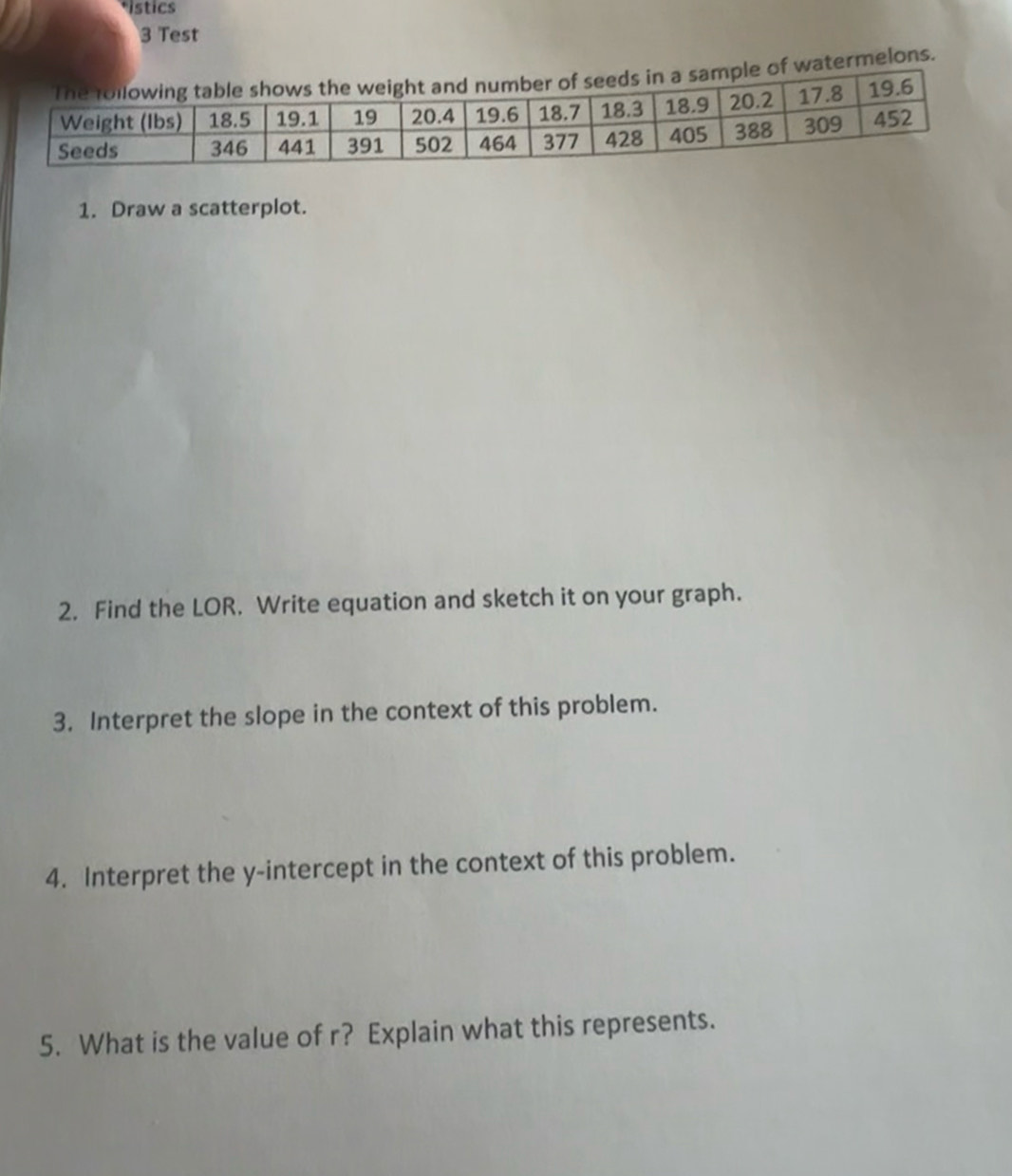 stics 
3 Test 
atermelons. 
1. Draw a scatterplot. 
2. Find the LOR. Write equation and sketch it on your graph. 
3. Interpret the slope in the context of this problem. 
4. Interpret the y-intercept in the context of this problem. 
5. What is the value of r? Explain what this represents.