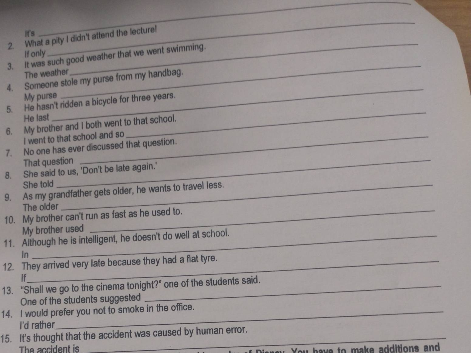 It's 
_ 
2. What a pity I didn't attend the lecture! 
If only 
_ 
_ 
_ 
3. It was such good weather that we went swimming. 
The weather 
_ 
4. Someone stole my purse from my handbag. 
My purse 
_ 
5. He hasn't ridden a bicycle for three years. 
He last 
6. My brother and I both went to that school. 
I went to that school and so 
7. No one has ever discussed that question. 
That question 
8. She said to us, 'Don't be late again.' 
She told 
9. As my grandfather gets older, he wants to travel less. 
The older 
10. My brother can't run as fast as he used to. 
My brother used 
11. Although he is intelligent, he doesn't do well at school. 
In 
12. They arrived very late because they had a flat tyre. 
If 
13. “Shall we go to the cinema tonight?” one of the students said. 
One of the students suggested 
14. I would prefer you not to smoke in the office. 
I'd rather 
15. It's thought that the accident was caused by human error. 
The accident is 
u You have to make additions and