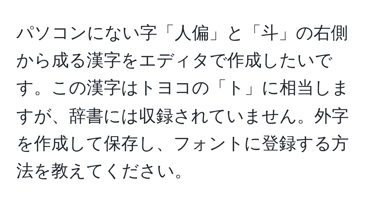 パソコンにない字「人偏」と「斗」の右側から成る漢字をエディタで作成したいです。この漢字はトヨコの「ト」に相当しますが、辞書には収録されていません。外字を作成して保存し、フォントに登録する方法を教えてください。