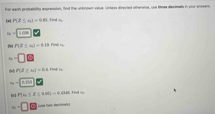 For each probability expression, find the unknown value. Unless directed otherwise, use three decimals in your answers. 
(a) P(Z≤ z_0)=0.85. Find z_0.
z_0=1.036
(b) P(Z≤ z_0)=0.19. Find z
z_0=□ ① 
(c) P(Z≥ z_0)=0.4. Find z_0.
z_0=
(c) P(z_0≤ Z≤ 0.05)=0.4346 , Find z.
z_0=□ ⑪ (use two decimals)