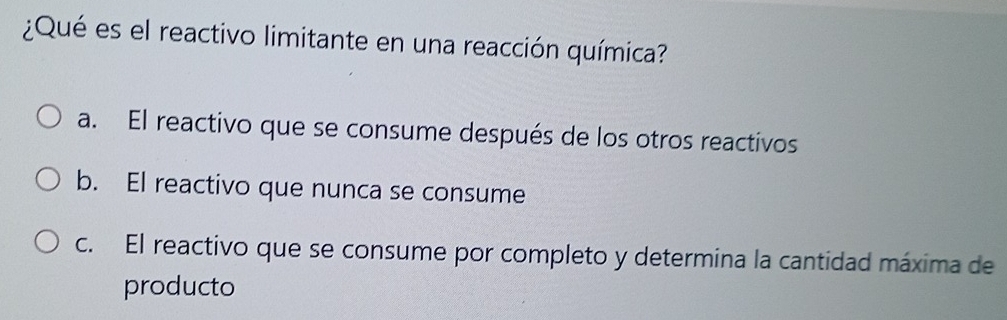 ¿Qué es el reactivo limitante en una reacción química?
a. El reactivo que se consume después de los otros reactivos
b. El reactivo que nunca se consume
c. El reactivo que se consume por completo y determina la cantidad máxima de
producto