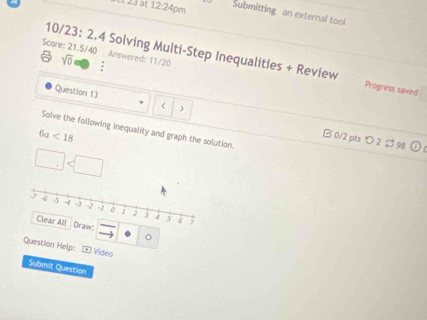 angle 3 at 12:24 Pm 
Submitting an external tool 
10/23: 2.4 Solving Multi-Step Inequalities + Review 
Score: 21.5/40 Answered: 11/20 
sqrt(0) 
Progress saved 
Question 13 < > 
Solve the following inequality and graph the solution.
6a<18</tex> 
B 0/2 ptsつ 2 $98 
Draw: 。 
Question Help: * Video 
Submit Question