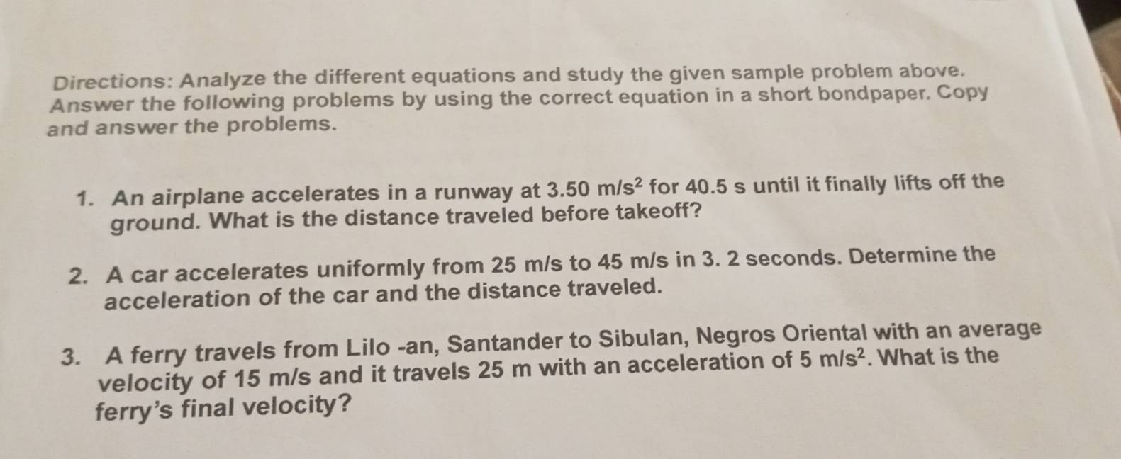 Directions: Analyze the different equations and study the given sample problem above. 
Answer the following problems by using the correct equation in a short bondpaper. Copy 
and answer the problems. 
1. An airplane accelerates in a runway at 3.50m/s^2 for 40.5 s until it finally lifts off the 
ground. What is the distance traveled before takeoff? 
2. A car accelerates uniformly from 25 m/s to 45 m/s in 3. 2 seconds. Determine the 
acceleration of the car and the distance traveled. 
3. A ferry travels from Lilo -an, Santander to Sibulan, Negros Oriental with an average 
velocity of 15 m/s and it travels 25 m with an acceleration of 5m/s^2. What is the 
ferry's final velocity?