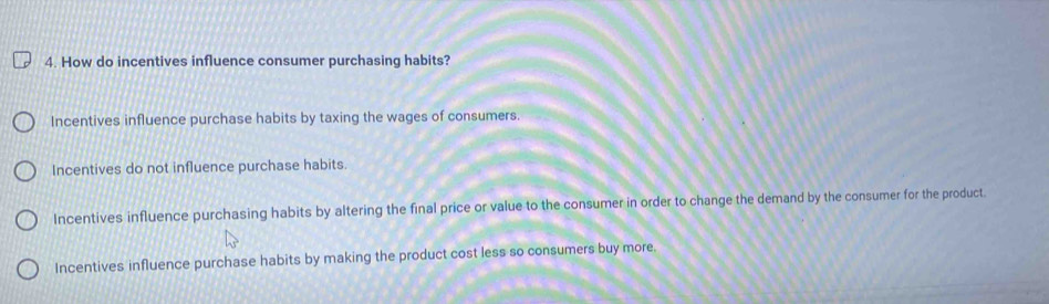 How do incentives influence consumer purchasing habits?
Incentives influence purchase habits by taxing the wages of consumers.
Incentives do not influence purchase habits.
Incentives influence purchasing habits by altering the final price or value to the consumer in order to change the demand by the consumer for the product.
Incentives influence purchase habits by making the product cost less so consumers buy more.