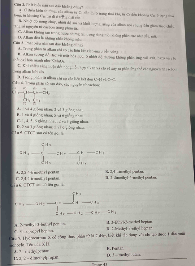 Phát biểu nào sau đây không đúng?
A. Ở điều kiện thường, các alkan từ Cị đến C₄ ở trạng thái khí, từ C 3 đến khoảng C1s ở trạng thái
lông, từ khoảng Cịs trở đi ở trắng thái rần.
B. Nhiệt độ nóng chảy, nhiệt độ sôi và khối lượng riêng của alkan nói chung đều giảm theo chiều
tăng số nguyên tử cacbon trong phân từ.
C. Alkan không tan trong nước nhưng tan trong dung môi không phân cực như đầu, mỡ
D. Alkan đều là những chất không màu.
Câu 3. Phát biểu nào sau đây không đúng?
A. Trong phân tử alkan chi có các liên kết xích-ma σ bền vững.
B. Alkan tương đối trơ về mặt hóa học, ở nhiệt độ thường không phản ứng với axit, bazơ và các
chất oxi hóa mạnh như KMnO4.
C. Khi chiếu sáng hoặc đốt nóng hỗn hợp alkan và clo sẽ xáy ra phản ứng thế các nguyên tử cacbon
trong alkan bởi clo.
D. Trong phân tử alkan chi có các liên kết đơn C-H và C-C.
Câu 4. Trong phân tử sau đây, các nguyên tử cacbon:
(1) (2)(3)(4)
CH_3-CH-CH-CH_3
CH_3CH_3
(5 (6)
A. 1 và 4 giống nhau; 2 và 3 giống nhau.
B. 1 và 4 giống nhau; 5 và 6 giống nhau.
C. 1, 4, 5, 6 giống nhau; 2 và 3 giống nhau.
D. 2 và 3 giống nhau; 5 và 6 giống nhau.
Câu 5. CTCT sau có tên gọi là
CH_3-C_3C-CH_2 CH_CH_3 frac  _ C H _ CH_3
|
C H_3
A. 2,2,4-trimethyl pentan. B. 2,4-trimethyl pentan.
C. 2,4,4-trimethyl pentan. D. 2-đimethyl-4-methyl pentan.
Câu 6. CTCT sau có tên gọi là:
1^(H_3)
CH_3 _  CH_2 _C H _ CH _ CH_3
C H_2 _ CH_2 _ CH_2-CH_3
A. 2-methyl-3-buthyl pentan. B. 3-Ethyl-2-methyl heptan.
C. 3-isopropyl heptan. D. 2-Methyl-3-ethyl heptan.
Câu 7. Hydrocarbon X có công thức phân tử là C_5H_12 2, biết khi tác dụng với clo tạo được 1 dẫn xuất
monoclo. Tên của X là.
A. 2 - methylpentan. B. Pentan.
C. 2, 2 - dimethylpropan. D. 3 - methylbutan.
Tranø 43