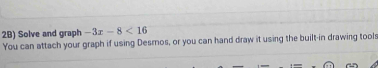 2B) Solve and graph -3x-8<16</tex> 
You can attach your graph if using Desmos, or you can hand draw it using the built-in drawing tools
