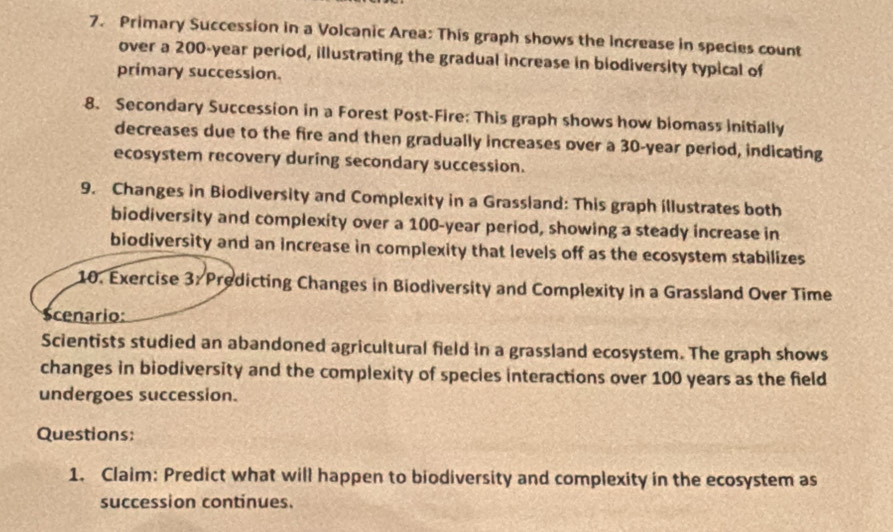 Primary Succession in a Volcanic Area: This graph shows the Increase in species count 
over a 200-year period, illustrating the gradual increase in biodiversity typical of 
primary succession. 
8. Secondary Succession in a Forest Post-Fire: This graph shows how biomass initially 
decreases due to the fire and then gradually increases over a 30-year period, indicating 
ecosystem recovery during secondary succession. 
9. Changes in Biodiversity and Complexity in a Grassland: This graph illustrates both 
biodiversity and complexity over a 100-year period, showing a steady increase in 
biodiversity and an increase in complexity that levels off as the ecosystem stabilizes 
10. Exercise 3: Predicting Changes in Biodiversity and Complexity in a Grassland Over Time 
Scenario: 
Scientists studied an abandoned agricultural field in a grassland ecosystem. The graph shows 
changes in biodiversity and the complexity of species interactions over 100 years as the field 
undergoes succession. 
Questions: 
1. Claim: Predict what will happen to biodiversity and complexity in the ecosystem as 
succession continues.