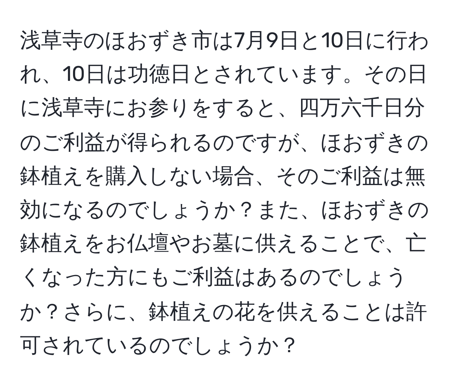 浅草寺のほおずき市は7月9日と10日に行われ、10日は功徳日とされています。その日に浅草寺にお参りをすると、四万六千日分のご利益が得られるのですが、ほおずきの鉢植えを購入しない場合、そのご利益は無効になるのでしょうか？また、ほおずきの鉢植えをお仏壇やお墓に供えることで、亡くなった方にもご利益はあるのでしょうか？さらに、鉢植えの花を供えることは許可されているのでしょうか？