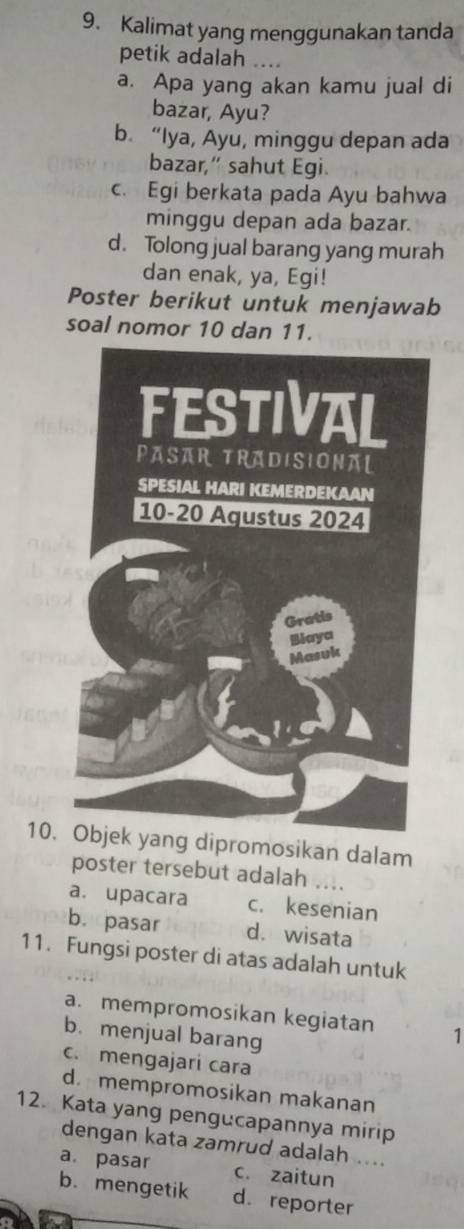 Kalimat yang menggunakan tanda
petik adalah ....
a. Apa yang akan kamu jual di
bazar, Ayu?
b. “Iya, Ayu, minggu depan ada
bazar,” sahut Egi.
c. Egi berkata pada Ayu bahwa
minggu depan ada bazar.
d. Tolong jual barang yang murah
dan enak, ya, Egi!
Poster berikut untuk menjawab
soal nomor 10 dan 11.
10. Objek yang dipromosikan dalam
poster tersebut adalah ....
a. upacara c. kesenian
b. pasar d. wisata
11. Fungsi poster di atas adalah untuk
a. mempromosikan kegiatan 1
b. menjual barang
c. mengajari cara
d. mempromosikan makanan
12. Kata yang pengucapannya mirip
dengan kata zamrud adalah ....
a. pasar c. zaitun
b. mengetik d. reporter