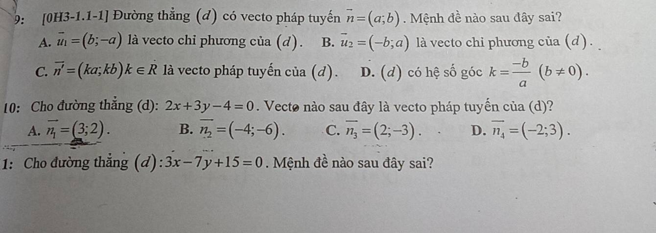 9: [0H3-1.1-1] Đường thẳng (đ) có vecto pháp tuyến vector n=(a;b). Mệnh đề nào sau đây sai?
A. vector u_1=(b;-a) là vecto chi phương của (d). B. vector u_2=(-b;a) là vecto chi phương của (d) .
C. vector n'=(ka;kb)k∈ R là vecto pháp tuyến của (d). D. (d) có hệ số góc k= (-b)/a (b!= 0). 
10: Cho đường thẳng (d): 2x+3y-4=0. Vecto nào sau đây là vecto pháp tuyến của (d)?
A. vector n_1=(3;2). B. overline n_2=(-4;-6). C. overline n_3=(2;-3). D. vector n_4=(-2;3). 
1: Cho đường thẳng (d): 3x-7y+15=0. Mệnh đề nào sau đây sai?