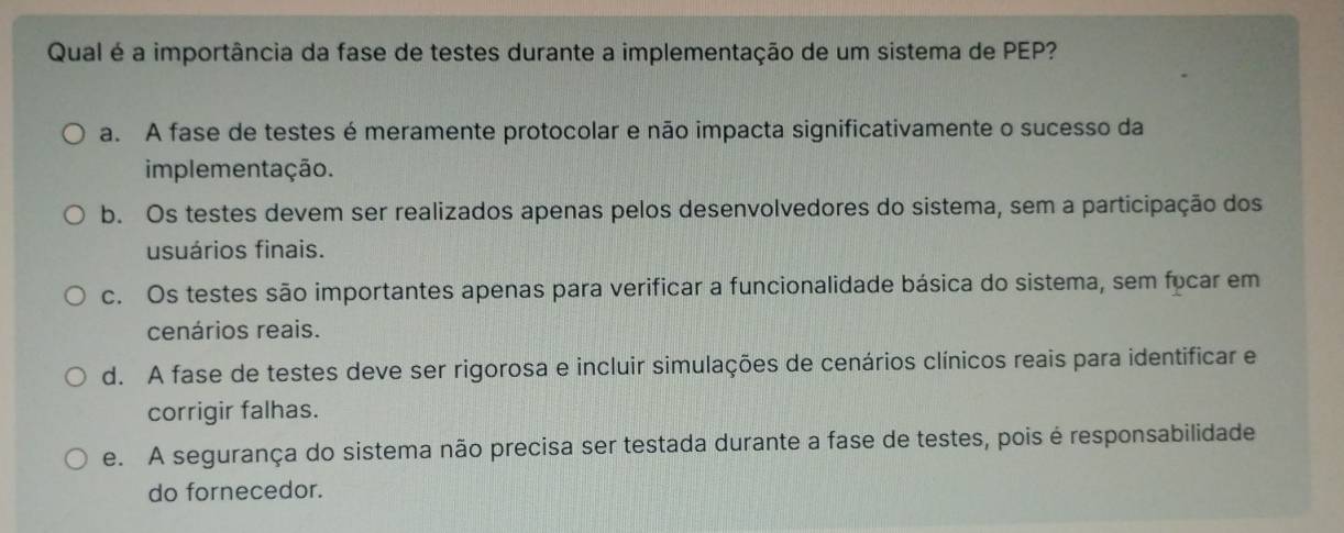 Qual é a importância da fase de testes durante a implementação de um sistema de PEP?
a. A fase de testes é meramente protocolar e não impacta significativamente o sucesso da
implementação.
b. Os testes devem ser realizados apenas pelos desenvolvedores do sistema, sem a participação dos
usuários finais.
c. Os testes são importantes apenas para verificar a funcionalidade básica do sistema, sem focar em
cenários reais.
d. A fase de testes deve ser rigorosa e incluir simulações de cenários clínicos reais para identificar e
corrigir falhas.
e. A segurança do sistema não precisa ser testada durante a fase de testes, pois é responsabilidade
do fornecedor.