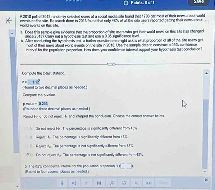 Save
A 2018 poll of 3618 randomly selected users of a social media site found that 1703 get most of their news about world
events on the site. Research done in 2013 found that only 48% of all the site users reported getting their news about 
world events on this site.
a. Does this sample give evidence that the proportion of site users who get their world news on this site has changed
since 2013? Carry out a hypothesis test and use a 0.05 significance level.
b. After conducting the hypothesis test, a further question one might ask is what proportion of all of the site users get
most of their news about world events on the site in 2018. Use the sample data to construct a 95% confidence
interval for the population proportion. How does your confidence interval support your hypothesis test conclusion?
Compute the z -test statistic.
z=-1.12
(Round to two decimal places as needed.)
Compute the p -value.
p-value =0.263
(Round to three decimal places as needed.)
Reject H_0 or do not reject H_0 and interpret the conclusion. Choose the correct answer below.
Do not reject H. The percentage is significantly different from 48%.
B Reject H_0 The percentage is significantly different from 48%
C Reject H_0 The percentage is not significantly different from 48%
Do not reject H. The percentage is not significantly different from 48%
b. The 95% confidence interval for the population proportion is (□ ,□ )
(Round to four decimal places as needed.)
 y/x  equiv  1/n  8^4 I= sqrt(3) sqrt[3](8) 8, [1,3)