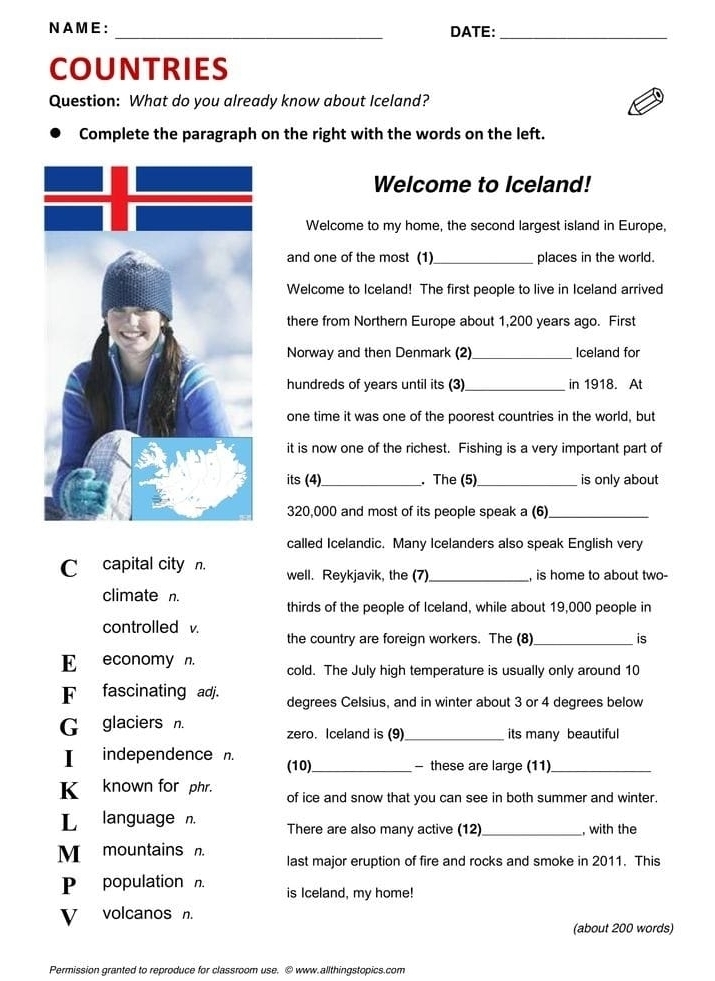 NAME : _DATE:_ 
COUNTRIES 
Question: What do you already know about Iceland? 
Complete the paragraph on the right with the words on the left. 
Welcome to Iceland! 
Welcome to my home, the second largest island in Europe, 
and one of the most (1)_ places in the world. 
Welcome to Iceland! The first people to live in Iceland arrived 
there from Northern Europe about 1,200 years ago. First 
Norway and then Denmark (2)_ Iceland for 
hundreds of years until its (3)_ in 1918. At 
one time it was one of the poorest countries in the world, but 
it is now one of the richest. Fishing is a very important part of 
its (4)_ . The (5)_ is only about
320,000 and most of its people speak a (6)_ 
called Icelandic. Many Icelanders also speak English very 
C capital city n. well. Reykjavik, the (7)_ , is home to about two- 
climate n. 
thirds of the people of Iceland, while about 19,000 people in 
controlled v. 
the country are foreign workers. The (8) _is 
E economy n. cold. The July high temperature is usually only around 10
F fascinating adj. degrees Celsius, and in winter about 3 or 4 degrees below 
G glaciers n. zero. Iceland is (9) _its many beautiful 
I independence . 
(10)_ - these are large (11)_ 
K_known for phr. of ice and snow that you can see in both summer and winter. 
L language n. There are also many active (12) _, with the 
M mountains n. last major eruption of fire and rocks and smoke in 2011. This 
P population n. is Iceland, my home! 
V volcanos n. 
(about 200 words) 
Permission granted to reproduce for classroom use. © www.allthingstopics.com