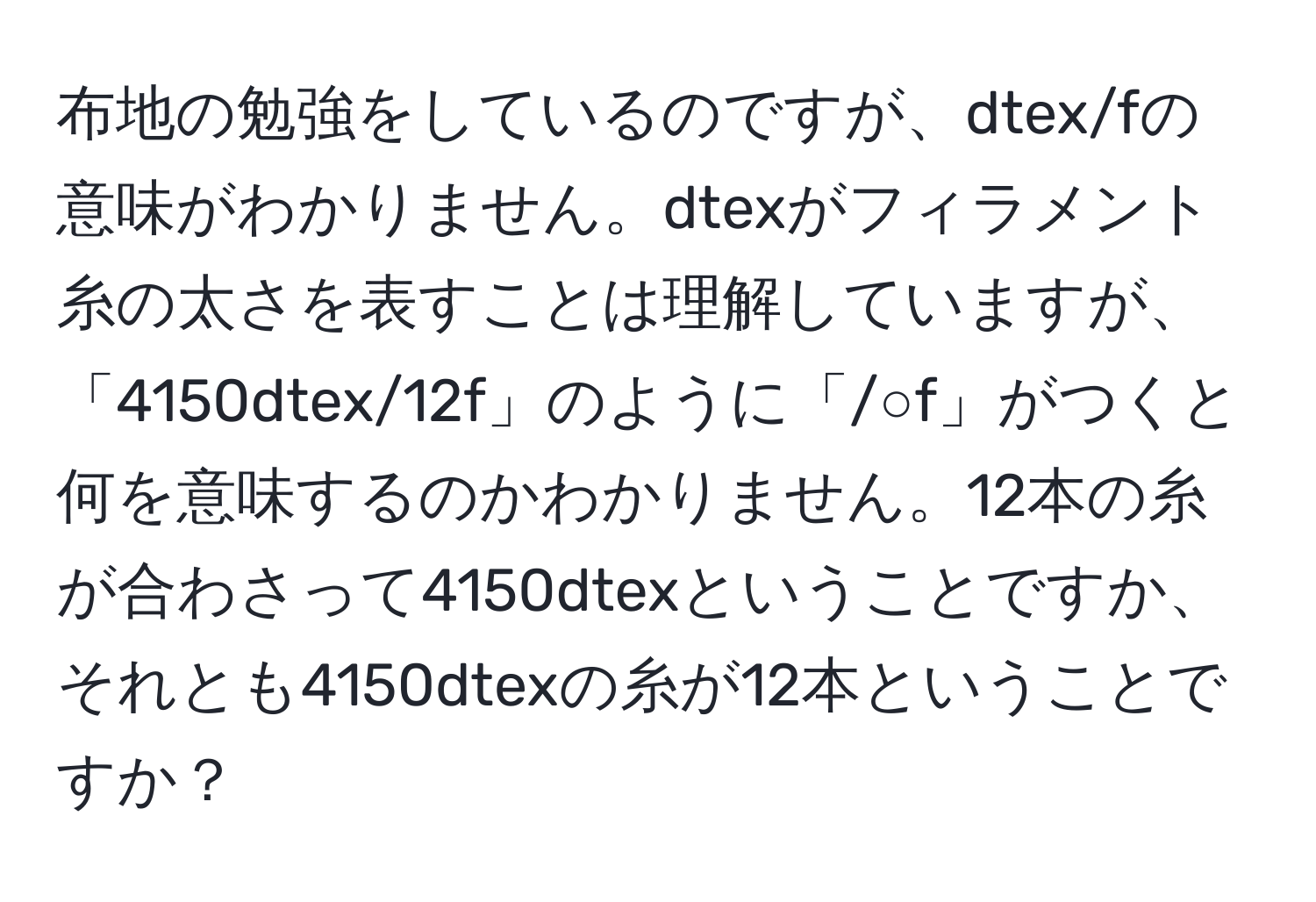 布地の勉強をしているのですが、dtex/fの意味がわかりません。dtexがフィラメント糸の太さを表すことは理解していますが、「4150dtex/12f」のように「/○f」がつくと何を意味するのかわかりません。12本の糸が合わさって4150dtexということですか、それとも4150dtexの糸が12本ということですか？