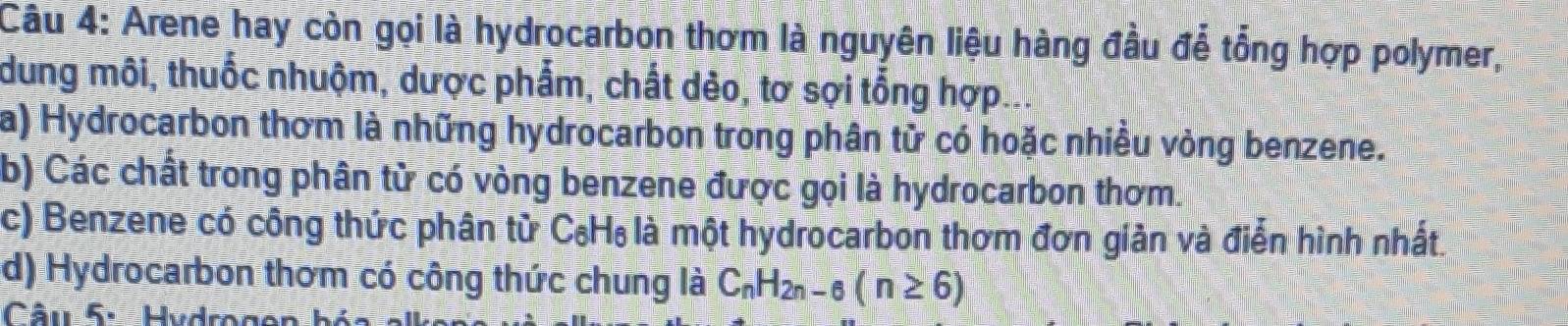 Arene hay còn gọi là hydrocarbon thơm là nguyên liệu hàng đầu để tổng hợp polymer,
dung môi, thuốc nhuộm, dược phẩm, chất dẻo, tơ sợi tổng hợp
a) Hydrocarbon thơm là những hydrocarbon trong phân từ có hoặc nhiều vỏng benzene.
b) Các chất trong phân từ có vòng benzene được gọi là hydrocarbon thơm.
c) Benzene có công thức phân tử C₆H₆ là một hydrocarbon thơm đơn giản và điển hình nhất
d) Hydrocarbon thơm có công thức chung là C_nH_2n-6(n≥ 6)
Câu 5. Hydrogen