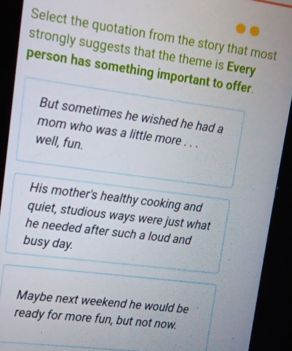 Select the quotation from the story that most
strongly suggests that the theme is Every
person has something important to offer.
But sometimes he wished he had a
mom who was a little more . . .
well, fun.
His mother's healthy cooking and
quiet, studious ways were just what
he needed after such a loud and
busy day.
Maybe next weekend he would be
ready for more fun, but not now.