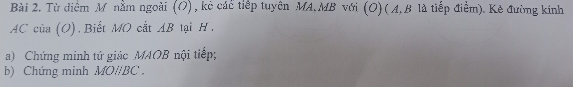 Từ điểm M nằm ngoài (O), kẻ các tiếp tuyển MA, MB với (O) ( A, B là tiếp điểm). Kẻ đường kính
AC của (O).Biết MO cắt AB tại H. 
a) Chứng minh tứ giác MAOB nội tiếp; 
b) Chứng minh MOparallel BC.