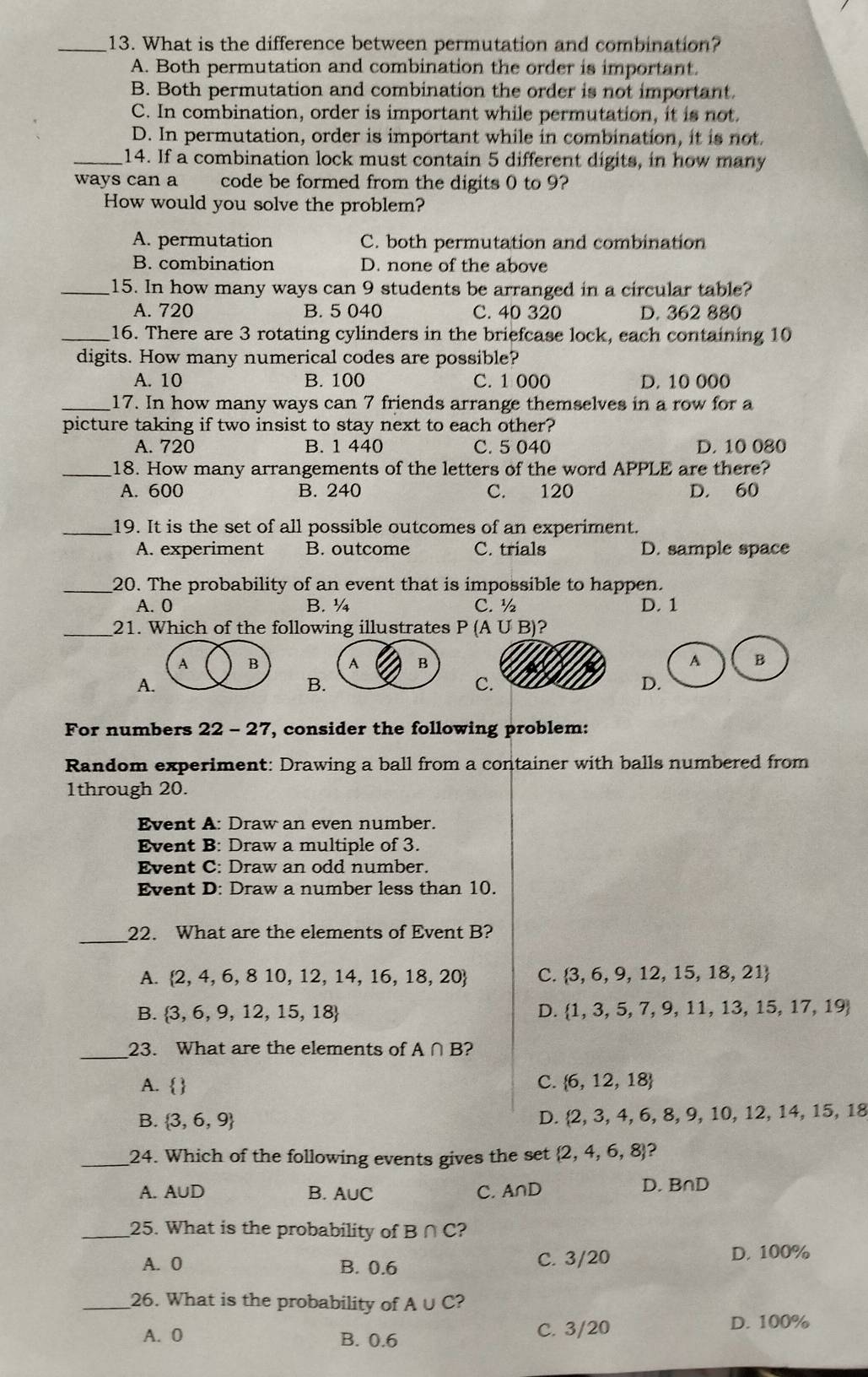 What is the difference between permutation and combination?
A. Both permutation and combination the order is important.
B. Both permutation and combination the order is not important.
C. In combination, order is important while permutation, it is not.
D. In permutation, order is important while in combination, it is not
_14. If a combination lock must contain 5 different digits, in how many
ways can a code be formed from the digits 0 to 9?
How would you solve the problem?
A. permutation C. both permutation and combination
B. combination D. none of the above
_15. In how many ways can 9 students be arranged in a circular table?
A. 720 B. 5 040 C. 40 320 D. 362 880
_16. There are 3 rotating cylinders in the briefcase lock, each containing 10
digits. How many numerical codes are possible?
A. 10 B. 100 C. 1 000 D. 10 000
_17. In how many ways can 7 friends arrange themselves in a row for a
picture taking if two insist to stay next to each other?
A. 720 B. 1 440 C. 5 040 D. 10 080
_18. How many arrangements of the letters of the word APPLE are there?
A. 600 B. 240 C. 120 D. 60
_19. It is the set of all possible outcomes of an experiment.
A. experiment B. outcome C. trials D. sample space
_20. The probability of an event that is impossible to happen.
A. 0 B. ¼ C. ½ D. 1
_21. Which of the following illustrates P(A∪ E 3)?
 
A
B
C
D
For numbers 22-27 , consider the following problem:
Random experiment: Drawing a ball from a container with balls numbered from
1through 20.
Event A: Draw an even number.
Event B: Draw a multiple of 3.
Event C: Draw an odd number.
Event D: Draw a number less than 10.
_
22. What are the elements of Event B?
A.  2,4,6,810,12,14,16,18,20 C.  3,6,9,12,15,18,21
B.  3,6,9,12,15,18 D.  1,3,5,7,9,11,13,15,17,19
_
23. What are the elements of A∩ B 2
A. 
C.  6,12,18
B.  3,6,9 D.  2,3,4,6,8,9,10,12,14,15,18
_24. Which of the following events gives the set  2,4,6,8 2
B.
A. A∪ D A∪ C C. A∩ D
D. B∩ D
_25. What is the probability of B∩ C 2
A. 0 B. 0.6 C. 3/20 D. 100%
_26. What is the probability of A∪ C 2
A. 0 B. 0.6 C. 3/20 D. 100%