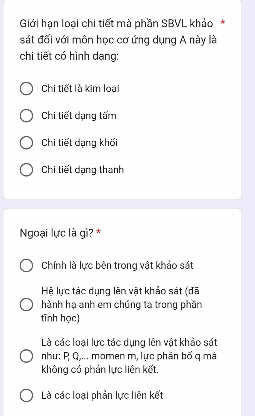 Giới hạn loại chi tiết mà phần SBVL khảo*
sát đối với môn học cơ ứng dụng A này là
chi tiết có hình dạng:
Chi tiết là kim loại
Chi tiết dạng tấm
Chi tiết dạng khối
Chi tiết dạng thanh
Ngoại lực là gì? *
Chính là lực bên trong vật khảo sát
Hệ lực tác dụng lên vật khảo sát (đã
hành hạ anh em chúng ta trong phần
tĩnh học)
Là các loại lực tác dụng lên vật khảo sát
như: P Q,... momen m, lực phân bố q mà
không có phản lực liên kết.
Là các loại phản lực liên kết