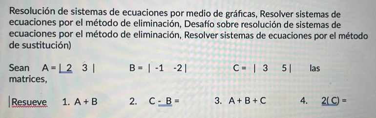 Resolución de sistemas de ecuaciones por medio de gráficas, Resolver sistemas de 
ecuaciones por el método de eliminación, Desafío sobre resolución de sistemas de 
ecuaciones por el método de eliminación, Resolver sistemas de ecuaciones por el método 
de sustitución) 
Sean A=_ |23| B=|-1-2| C=|35| las 
matrices, 
Resueve 1. A+B 2. C_ -B= 3. A+B+C 4. 2(C)=