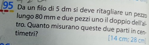 Da un filo di 5 dm si deve ritagliare un pezzo 
lungo 80 mm e due pezzi uno il doppio dell’a|- 
tro. Quanto misurano queste due parti in cen- 
timetri? [14 cm; 28 cm ]