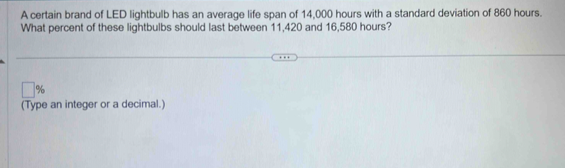 A certain brand of LED lightbulb has an average life span of 14,000 hours with a standard deviation of 860 hours. 
What percent of these lightbulbs should last between 11,420 and 16,580 hours?
□ 9
(Type an integer or a decimal.)