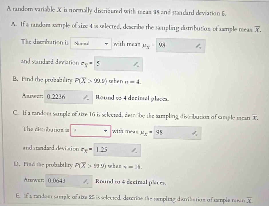 A random variable X is normally distributed with mean 98 and standard deviation 5. 
A. If a random sample of size 4 is selected, describe the sampling distribution of sample mean overline X. 
The distribution is Normal with mean mu _overline x=98
and standard deviation sigma _overline x= 5
B. Find the probability P(overline X>99.9) when n=4. 
Answer: 0.2236 Round to 4 decimal places. 
C. If a random sample of size 16 is selected, describe the sampling distribution of sample mean overline X. 
The distribution is with mean mu _overline x=98
and standard deviation sigma _overline x=1.25
D. Find the probability P(overline X>99.9) when n=16. 
Answer: 0.0643 Round to 4 decimal places. 
E. If a random sample of size 25 is selected, describe the sampling distribution of sample mean overline X.
