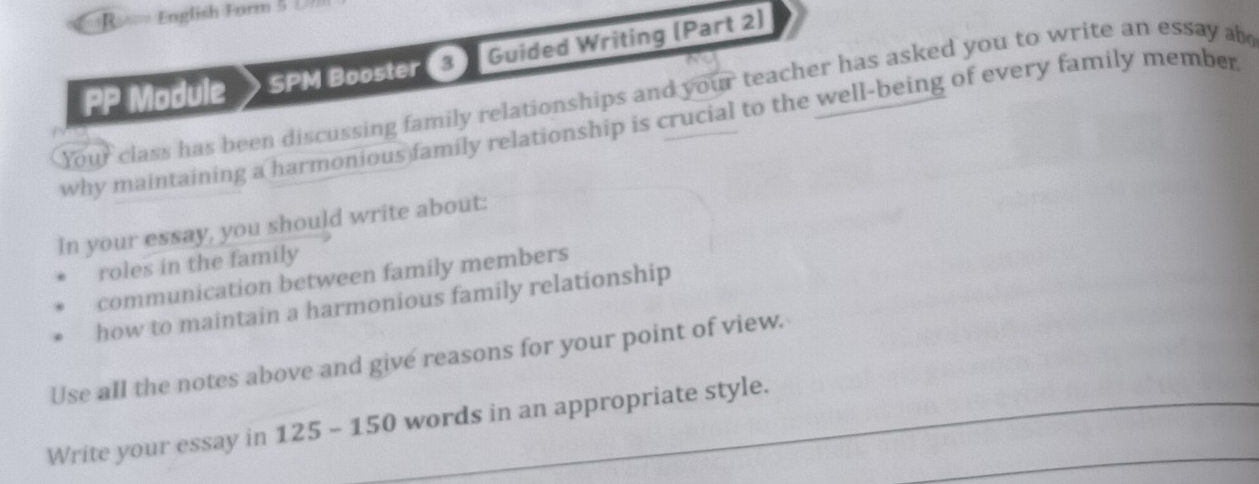 =R=== English Form 5 U 
PP Module SPM Booster 3) Guided Writing (Part 2) 
Your class has been discussing family relationships and your teacher has asked you to write an essay ab 
why maintaining a harmonious family relationship is crucial to the well-being of every family member 
In your essay, you should write about: 
roles in the family 
communication between family members 
how to maintain a harmonious family relationship 
Use all the notes above and give reasons for your point of view. 
Write your essay in 125 - 150 words in an appropriate style.