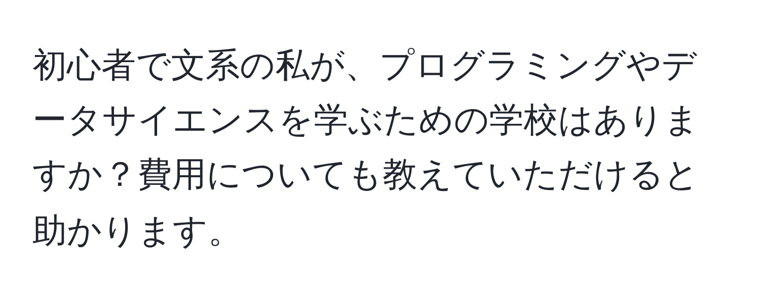 初心者で文系の私が、プログラミングやデータサイエンスを学ぶための学校はありますか？費用についても教えていただけると助かります。