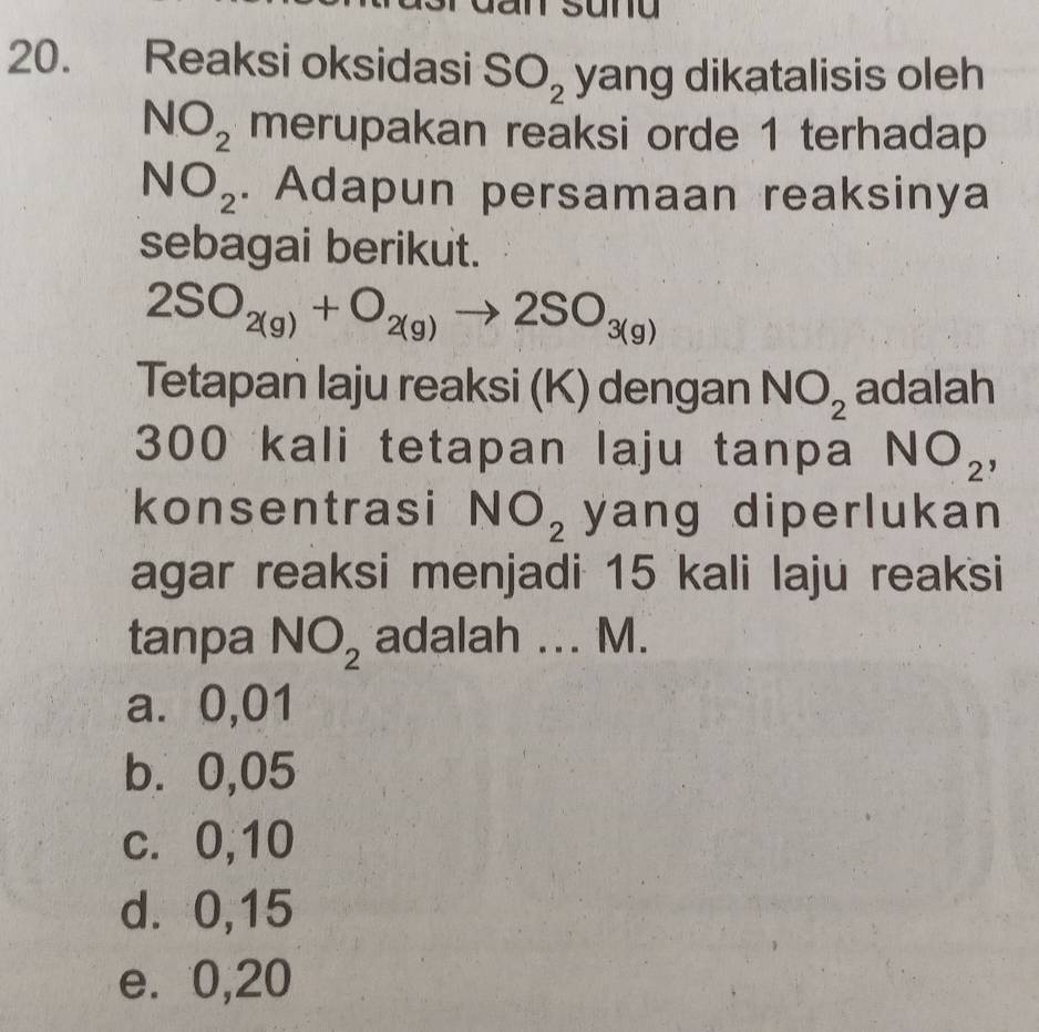 Reaksi oksidasi SO_2 yang dikatalisis oleh
NO_2 merupakan reaksi orde 1 terhadap
NO_2. Adapun persamaan reaksinya
sebagai berikut.
2SO_2(g)+O_2(g)to 2SO_3(g)
Tetapan laju reaksi (K) dengan NO_2 adalah
300 kali tetapan laju tanpa NO_2, 
konsentrasi NO_2 yang diperlukan 
agar reaksi menjadi 15 kali laju reaksi
tanpa NO_2 adalah ... M.
a⩽ 0,01
b⩽ 0,05
c. 0, 10
d. 0,15
e. 0,20