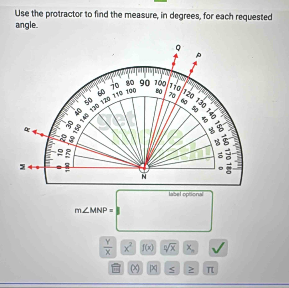 Use the protractor to find the measure, in degrees, for each requested 
angle.
m∠ MNP=□
 Y/X  | x^2 f(x) sqrt[n](x) X_n
x > π