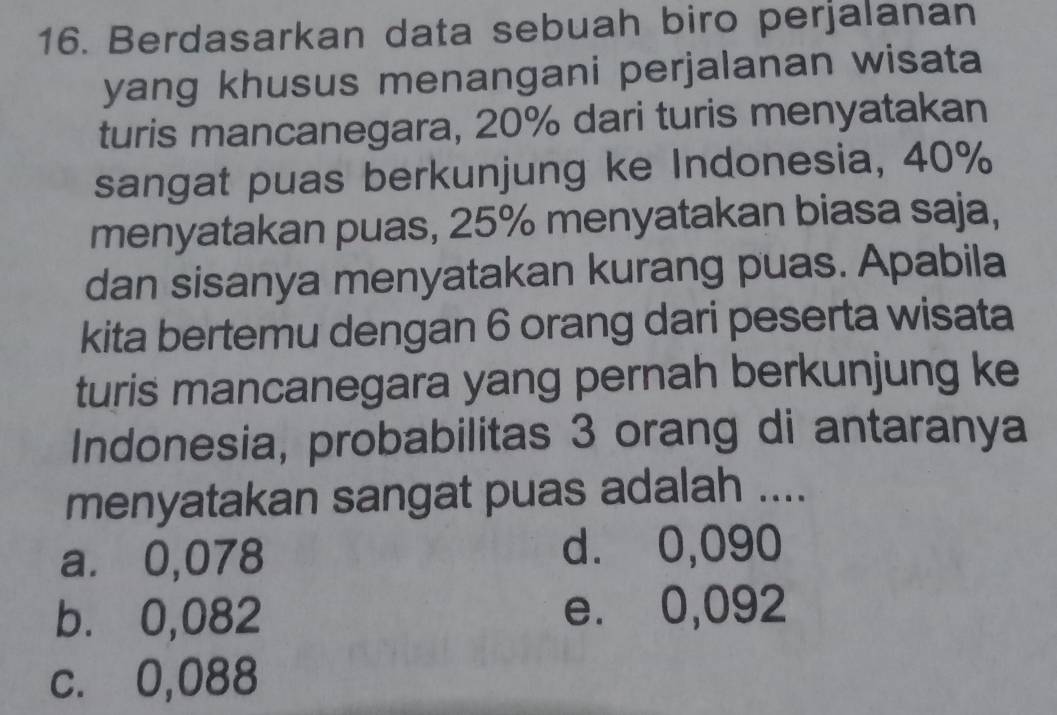 Berdasarkan data sebuah biro perjalanan
yang khusus menangani perjalanan wisata
turis mancanegara, 20% dari turis menyatakan
sangat puas berkunjung ke Indonesia, 40%
menyatakan puas, 25% menyatakan biasa saja,
dan sisanya menyatakan kurang puas. Apabila
kita bertemu dengan 6 orang dari peserta wisata
turis mancanegara yang pernah berkunjung ke
Indonesia, probabilitas 3 orang di antaranya
menyatakan sangat puas adalah ....
a. ⩽0,078 d. 0,090
b. 0,082 e. 0,092
c. 0,088