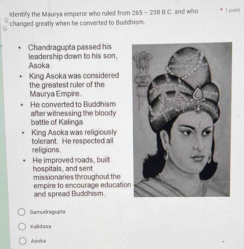 Identify the Maurya emperor who ruled from 265 - 238 B.C. and who 1 point
changed greatly when he converted to Buddhism.
Chandragupta passed his
leadership down to his son,
Asoka
King Asoka was considered
the greatest ruler of the
Maurya Empire.
He converted to Buddhism
after witnessing the bloody
battle of Kalinga
King Asoka was religiously
tolerant. He respected all
religions.
He improved roads, built
hospitals, and sent
missionaries throughout the
empire to encourage education
and spread Buddhism.
Samudragupta
Kalidasa
Asoka