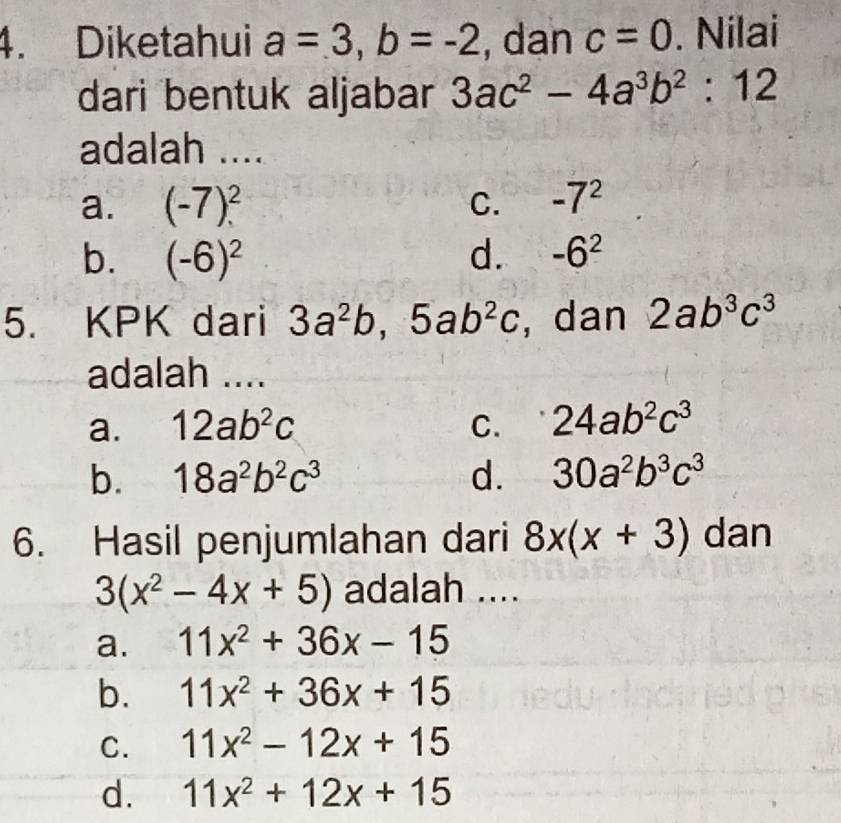 Diketahui a=3, b=-2 , dan c=0. Nilai
dari bentuk aljabar 3ac^2-4a^3b^2:12
adalah ....
a. (-7)^2 C. -7^2
b. (-6)^2 d. -6^2
5. KPK dari 3a^2b, 5ab^2c , dan 2ab^3c^3
adalah ....
a. 12ab^2c C. 24ab^2c^3
b. 18a^2b^2c^3 d. 30a^2b^3c^3
6. Hasil penjumlahan dari 8x(x+3) dan
3(x^2-4x+5) adalah ....
a. 11x^2+36x-15
b. 11x^2+36x+15
C. 11x^2-12x+15
d. 11x^2+12x+15