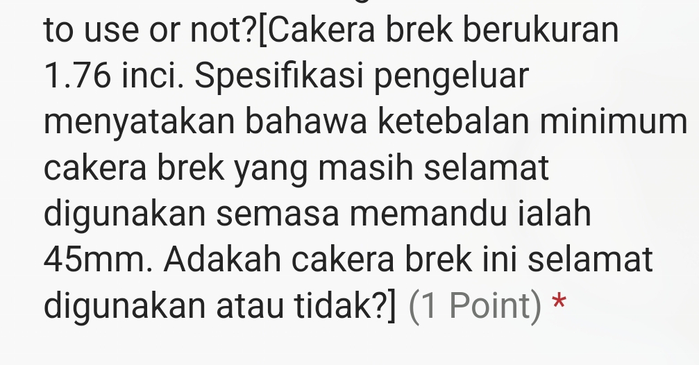 to use or not?[Cakera brek berukuran
1.76 inci. Spesifikasi pengeluar 
menyatakan bahawa ketebalan minimum 
cakera brek yang masih selamat 
digunakan semasa memandu ialah
45mm. Adakah cakera brek ini selamat 
digunakan atau tidak?] (1 Point) *