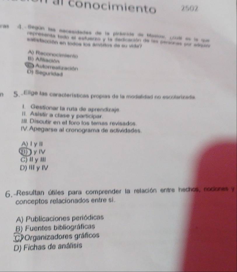 Tal conocimiento 2502
ras 4. Según las nacesidades de la pirámide de Masiow, (sull es la que
representa tado el esfuerzo y la dedicación de las personas por adasór
satisfacción en todos los ámbitos de su vida?
A) Reconocimiento
B) Afiliación
= Autorrealización
D) Seguridad
n 5.Elige las características propias de la modalidad no escolarizada
I. Gestionar la ruta de aprendizaje.
II. Asistir a clase y participar.
III. Discutir en el foro los temas revisados.
IV. Apegarse al cronograma de actividades.
A)ⅠγⅡ
H γⅣ
C)ⅡγⅢ
D)ⅢyⅣ
6.-Resultan útiles para comprender la relación entre hechos, nociones y
conceptos relacionados entre si.
A) Publicaciones periódicas
B) Fuentes bibliográficas
COrganizadores gráficos
D) Fichas de análisis