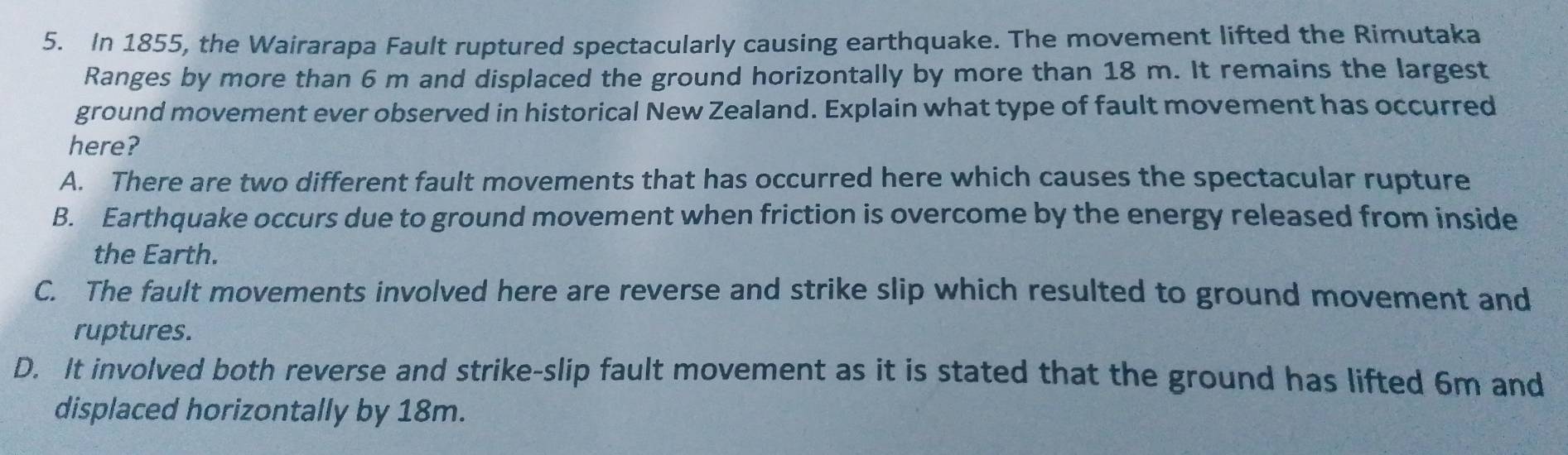 In 1855, the Wairarapa Fault ruptured spectacularly causing earthquake. The movement lifted the Rimutaka
Ranges by more than 6 m and displaced the ground horizontally by more than 18 m. It remains the largest
ground movement ever observed in historical New Zealand. Explain what type of fault movement has occurred
here?
A. There are two different fault movements that has occurred here which causes the spectacular rupture
B. Earthquake occurs due to ground movement when friction is overcome by the energy released from inside
the Earth.
C. The fault movements involved here are reverse and strike slip which resulted to ground movement and
ruptures.
D. It involved both reverse and strike-slip fault movement as it is stated that the ground has lifted 6m and
displaced horizontally by 18m.