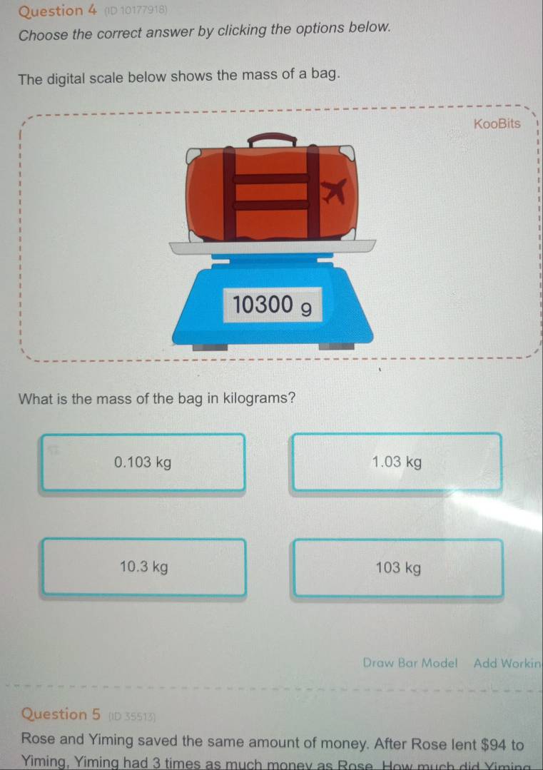 (ID 10177918)
Choose the correct answer by clicking the options below.
The digital scale below shows the mass of a bag.
KooBits
What is the mass of the bag in kilograms?
0.103 kg 1.03 kg
10.3 kg 103 kg
Draw Bar Model Add Workin
Question 5 (ID 35513)
Rose and Yiming saved the same amount of money. After Rose lent $94 to
Yiming. Yiming had 3 times as much monev as Rose. How much did Yiming