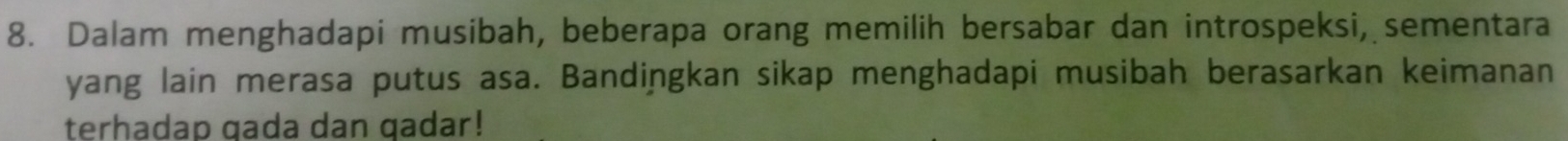 Dalam menghadapi musibah, beberapa orang memilih bersabar dan introspeksi, sementara 
yang lain merasa putus asa. Bandiņgkan sikap menghadapi musibah berasarkan keimanan 
terhadap gada dan qadar!