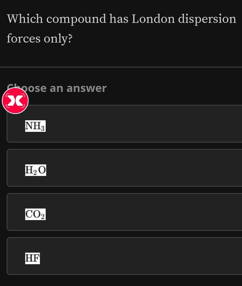 Which compound has London dispersion
forces only?
choose an answer
X
NH_3
H_2O
CO_2
HF