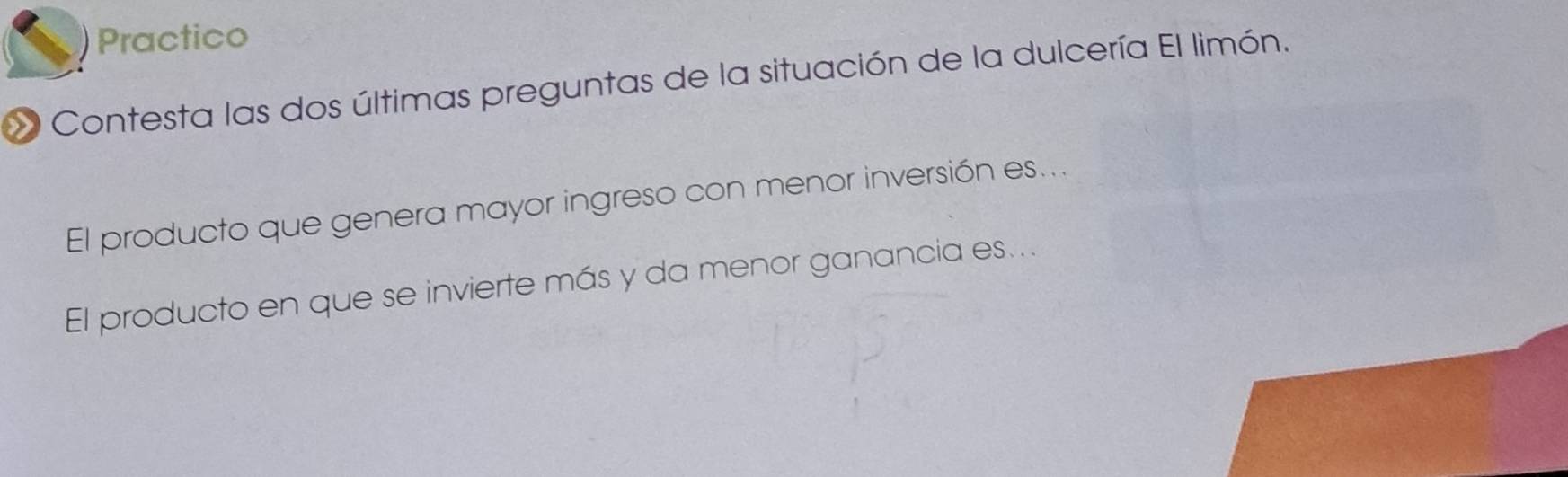 Practico 
Contesta las dos últimas preguntas de la situación de la dulcería El limón. 
El producto que genera mayor ingreso con menor inversión es... 
El producto en que se invierte más y da menor ganancia es...