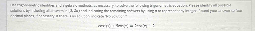 Use trigonometric identities and algebraic methods, as necessary, to solve the following trigonometric equation. Please identify all possible 
solutions by including all answers in [0,2π ) and indicating the remaining anšwers by using n to represent any integer. Round your answer to four 
decimal places, if necessary. If there is no solution, indicate "No Solution."
cos^2(x)+5cos (x)=2cos (x)-2