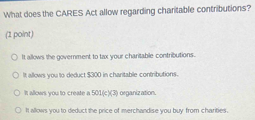 What does the CARES Act allow regarding charitable contributions?
(1 point)
It allows the government to tax your charitable contributions.
It allows you to deduct $300 in charitable contributions.
It allows you to create a 501 (c)(3) organization.
It allows you to deduct the price of merchandise you buy from charities.