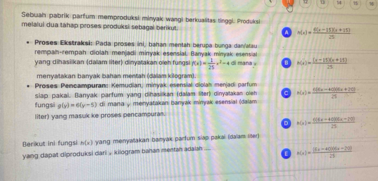 12 13 14 15 16
Sebuah pabrik parfum memproduksi minyak wangi berkualitas tinggi. Produksi
melalui dua tahap proses produksi sebagai berikut. A h(x)= (6(x-15)(x+15))/25 
Proses Ekstraksi: Pada proses ini, bahan mentah berupa bunga dan/atau
rempah-rempah diolah menjadi minyak esensial. Banyak minyak esensia
yang dihasilkan (dalam liter) dinyatakan oleh fungsi f(x)= 1/25 x^2-4 di mana x B h(x)= ((x-15)(x+15))/25 
menyatakan banyak bahan mentah (dalam kilogram).
Proses Pencampuran: Kemudian, minyak esensial diolah menjadi parfum
siap pakai. Banyak parfum yang dihasilkan (dalam liter) dinyatakan oleh C h(x)= (6(6x-40)(6x+20))/25 
fungsi g(y)=6(y-5) di mana y menyatakan banyak minyak esensial (dalam
liter) yang masuk ke proses pencampuran.
D h(x)= (6(6x-40)(6x-20))/25 
Berikut ini fungsi h(x) yang menyatakan banyak parfum siap pakai (dalam liter)
E h(x)= ((6x-40)(6x-20))/25 
yang dapat diproduksi dari , kilogram bahan mentah adalah ....