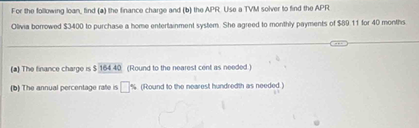 For the following loan, find (a) the finance charge and (b) the APR. Use a TVM solver to find the APR 
Olivia borrowed $3400 to purchase a home entertainment system. She agreed to monthly payments of $89.11 for 40 months
(a) The finance charge is $ 164 40 (Round to the nearest cent as needed.) 
(b) The annual percentage rate is □ % (Round to the nearest hundredth as needed )