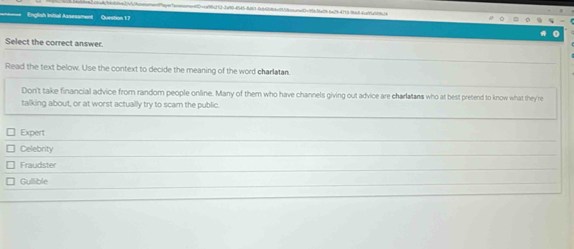 a5caa8abeb265/AssessmentPtayw7assessmentiD=ca98c212-2a90-4543-8d61-0cb684bbc0558coursetD=95b36e09-be29-4713-9bb8-6ca95a589b34
English Initial Assessment Question 17
Select the correct answer.
Read the text below. Use the context to decide the meaning of the word charlatan.
Don't take financial advice from random people online. Many of them who have channels giving out advice are charlatans who at best pretend to know what they're
talking about, or at worst actually try to scam the public.
Expert
Celebrity
Fraudster
Gullible