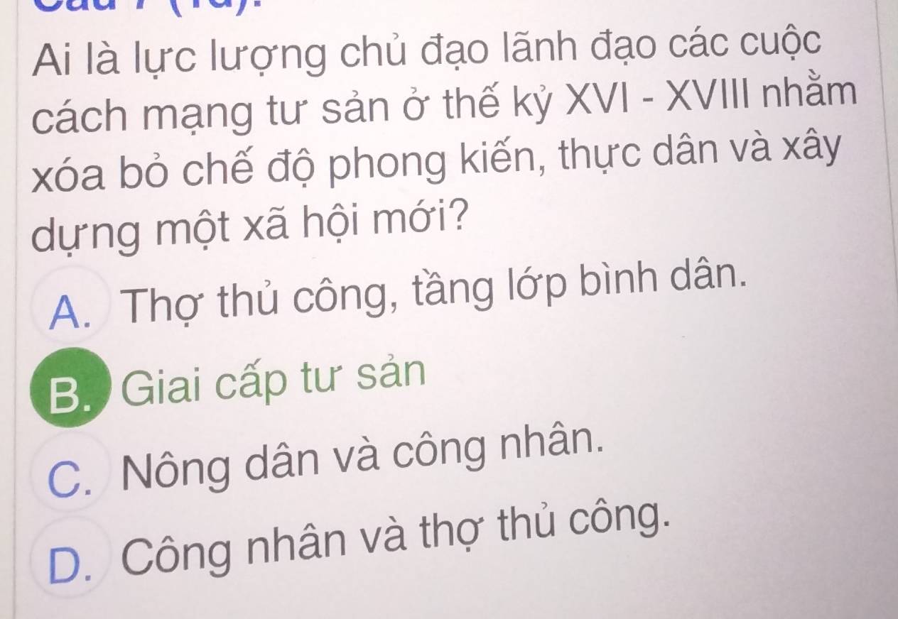 Ai là lực lượng chủ đạo lãnh đạo các cuộc
cách mạng tư sản ở thế kỷ XVI - XVIII nhằm
xóa bỏ chế độ phong kiến, thực dân và xây
dựng một xã hội mới?
A. Thợ thủ công, tầng lớp bình dân.
B. Giai cấp tư sản
C. Nông dân và công nhân.
D. Công nhân và thợ thủ công.