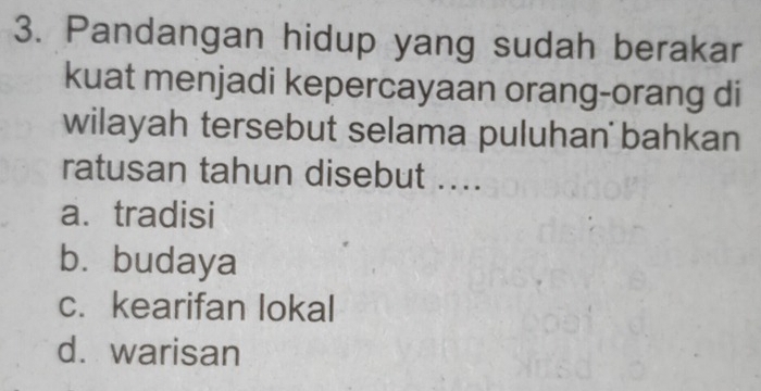 Pandangan hidup yang sudah berakar
kuat menjadi kepercayaan orang-orang di
wilayah tersebut selama puluhan bahkan
ratusan tahun disebut ....
a. tradisi
b. budaya
c. kearifan lokal
d.warisan